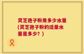 灵芝孢子粉用多少水量(灵芝孢子粉的适量水量是多少？)