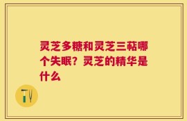 灵芝多糖和灵芝三萜哪个失眠？灵芝的精华是什么