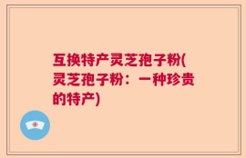 互换特产灵芝孢子粉(灵芝孢子粉：一种珍贵的特产)