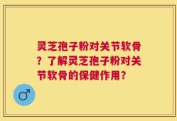 灵芝孢子粉对关节软骨？了解灵芝孢子粉对关节软骨的保健作用？