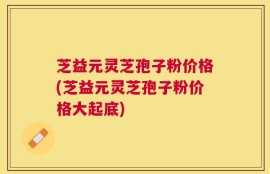 芝益元灵芝孢子粉价格(芝益元灵芝孢子粉价格大起底)
