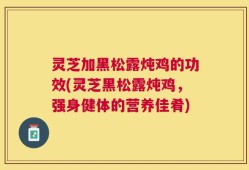 灵芝加黑松露炖鸡的功效(灵芝黑松露炖鸡，强身健体的营养佳肴)