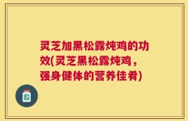 灵芝加黑松露炖鸡的功效(灵芝黑松露炖鸡，强身健体的营养佳肴)