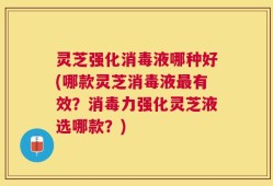 灵芝强化消毒液哪种好(哪款灵芝消毒液最有效？消毒力强化灵芝液选哪款？)
