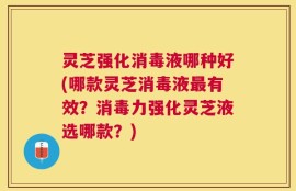灵芝强化消毒液哪种好(哪款灵芝消毒液最有效？消毒力强化灵芝液选哪款？)