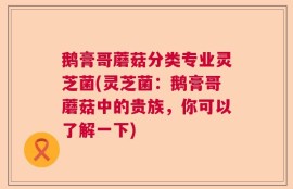 鹅膏哥蘑菇分类专业灵芝菌(灵芝菌：鹅膏哥蘑菇中的贵族，你可以了解一下)