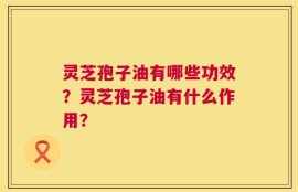 灵芝孢子油有哪些功效？灵芝孢子油有什么作用？