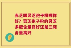 赤芝跟灵芝孢子粉哪样好？灵芝孢子粉的灵芝多糖含量高好还是三萜含量高好