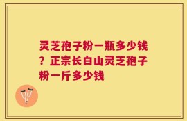 灵芝孢子粉一瓶多少钱？正宗长白山灵芝孢子粉一斤多少钱
