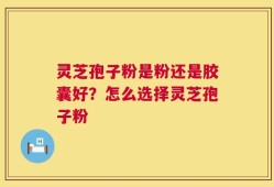 灵芝孢子粉是粉还是胶囊好？怎么选择灵芝孢子粉