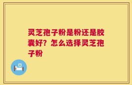 灵芝孢子粉是粉还是胶囊好？怎么选择灵芝孢子粉