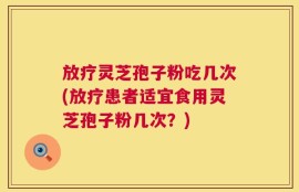 放疗灵芝孢子粉吃几次(放疗患者适宜食用灵芝孢子粉几次？)