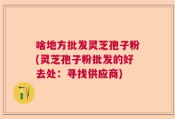 啥地方批发灵芝孢子粉(灵芝孢子粉批发的好去处：寻找供应商)