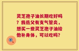 灵芝孢子油长期吃好吗？我岳父有支气管炎，想买一些灵芝孢子油给他补身体，可以吃吗？