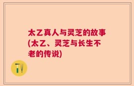 太乙真人与灵芝的故事(太乙、灵芝与长生不老的传说)
