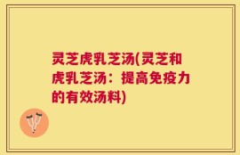 灵芝虎乳芝汤(灵芝和虎乳芝汤：提高免疫力的有效汤料)