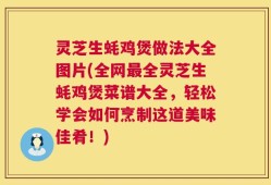 灵芝生蚝鸡煲做法大全图片(全网最全灵芝生蚝鸡煲菜谱大全，轻松学会如何烹制这道美味佳肴！)