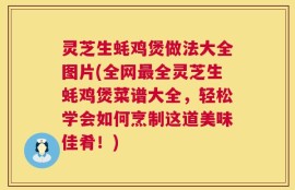灵芝生蚝鸡煲做法大全图片(全网最全灵芝生蚝鸡煲菜谱大全，轻松学会如何烹制这道美味佳肴！)