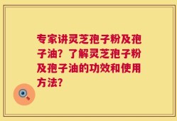 专家讲灵芝孢子粉及孢子油？了解灵芝孢子粉及孢子油的功效和使用方法？
