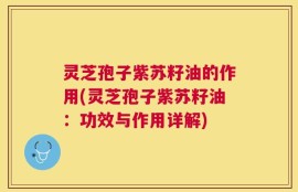 灵芝孢子紫苏籽油的作用(灵芝孢子紫苏籽油：功效与作用详解)