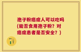 孢子粉癌症人可以吃吗(能否食用孢子粉？对癌症患者是否安全？)