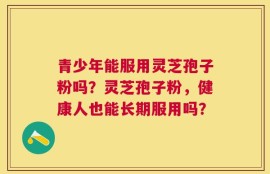 青少年能服用灵芝孢子粉吗？灵芝孢子粉，健康人也能长期服用吗？