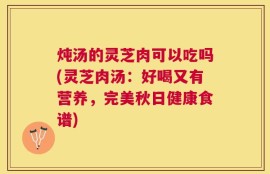 炖汤的灵芝肉可以吃吗(灵芝肉汤：好喝又有营养，完美秋日健康食谱)