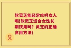 软灵芝能经常吃吗女人喝(软灵芝适合女性长期饮用吗？灵芝的正确食用方法)