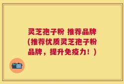 灵芝孢子粉 推荐品牌(推荐优质灵芝孢子粉品牌，提升免疫力！)