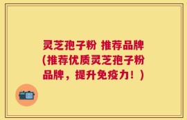 灵芝孢子粉 推荐品牌(推荐优质灵芝孢子粉品牌，提升免疫力！)