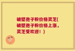 破壁孢子粉价格灵芝(破壁孢子粉价格上涨，灵芝受欢迎！)
