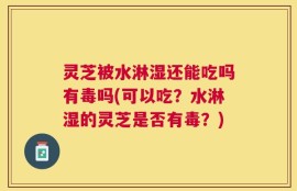 灵芝被水淋湿还能吃吗有毒吗(可以吃？水淋湿的灵芝是否有毒？)