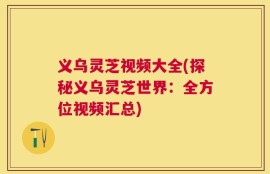 义乌灵芝视频大全(探秘义乌灵芝世界：全方位视频汇总)
