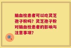 脑血栓患者可以吃灵芝孢子粉吗？灵芝孢子粉对脑血栓患者的影响与注意事项？