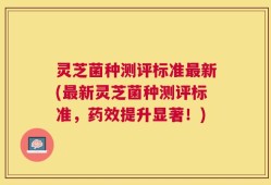灵芝菌种测评标准最新(最新灵芝菌种测评标准，药效提升显著！)