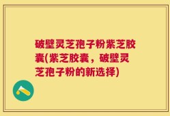 破壁灵芝孢子粉紫芝胶囊(紫芝胶囊，破壁灵芝孢子粉的新选择)