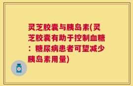 灵芝胶囊与胰岛素(灵芝胶囊有助于控制血糖：糖尿病患者可望减少胰岛素用量)