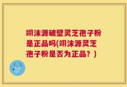 翊沫源破壁灵芝孢子粉是正品吗(翊沫源灵芝孢子粉是否为正品？)