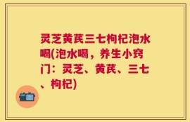 灵芝黄芪三七枸杞泡水喝(泡水喝，养生小窍门：灵芝、黄芪、三七、枸杞)