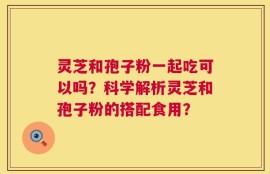 灵芝和孢子粉一起吃可以吗？科学解析灵芝和孢子粉的搭配食用？