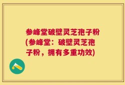 参峰堂破壁灵芝孢子粉(参峰堂：破壁灵芝孢子粉，拥有多重功效)