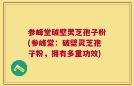 参峰堂破壁灵芝孢子粉(参峰堂：破壁灵芝孢子粉，拥有多重功效)