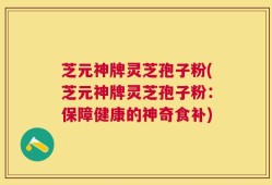 芝元神牌灵芝孢子粉(芝元神牌灵芝孢子粉：保障健康的神奇食补)