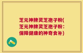 芝元神牌灵芝孢子粉(芝元神牌灵芝孢子粉：保障健康的神奇食补)