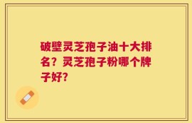 破壁灵芝孢子油十大排名？灵芝孢子粉哪个牌子好？
