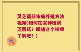 灵芝菌菇家庭养殖方法视频(如何在家种植灵芝菌菇？跟随这个视频了解吧！)