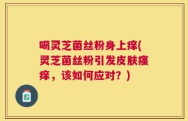 喝灵芝菌丝粉身上痒(灵芝菌丝粉引发皮肤瘙痒，该如何应对？)