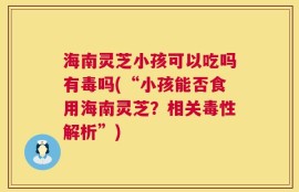 海南灵芝小孩可以吃吗有毒吗(“小孩能否食用海南灵芝？相关毒性解析”)