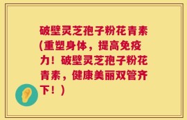 破壁灵芝孢子粉花青素(重塑身体，提高免疫力！破壁灵芝孢子粉花青素，健康美丽双管齐下！)