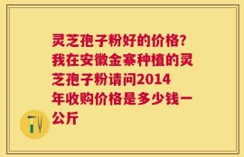 灵芝孢子粉好的价格？我在安徽金寨种植的灵芝孢子粉请问2014年收购价格是多少钱一公斤